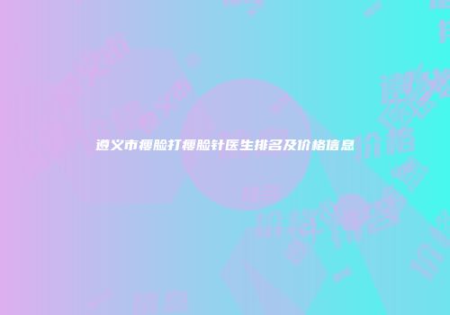 遵义市瘦脸打瘦脸针医生排名及价格信息