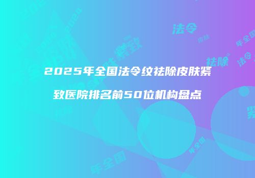 2025年全国法令纹祛除皮肤紧致医院排名前50位机构盘点