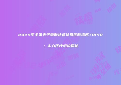 2025年全国光子嫩肤祛痘祛斑医院排名TOP10：实力医疗机构揭秘