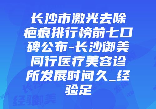 长沙市激光去除疤痕排行榜前七口碑公布-长沙御美同行医疗美容诊所发展时间久_经验足