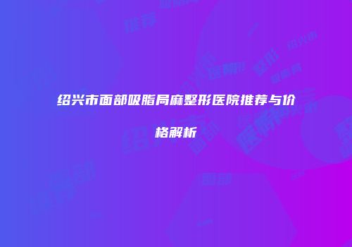 绍兴市面部吸脂局麻整形医院推荐与价格解析