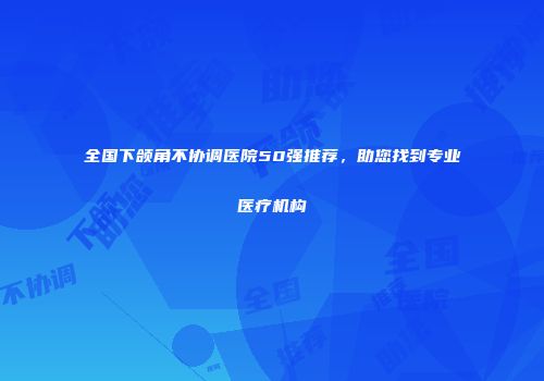 全国下颌角不协调医院50强推荐，助您找到专业医疗机构