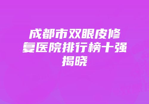 成都市双眼皮修复医院排行榜十强揭晓