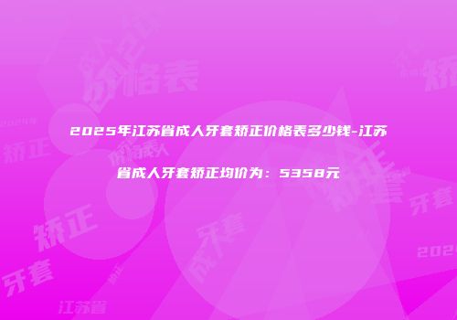 2025年江苏省成人牙套矫正价格表多少钱-江苏省成人牙套矫正均价为：5358元