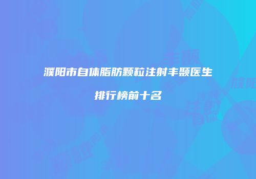 濮阳市自体脂肪颗粒注射丰颞医生排行榜前十名