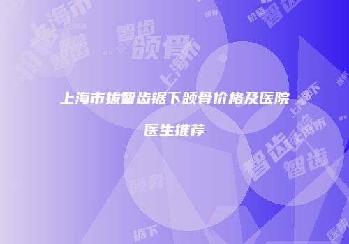 上海市拔智齿锯下颌骨价格及医院医生推荐