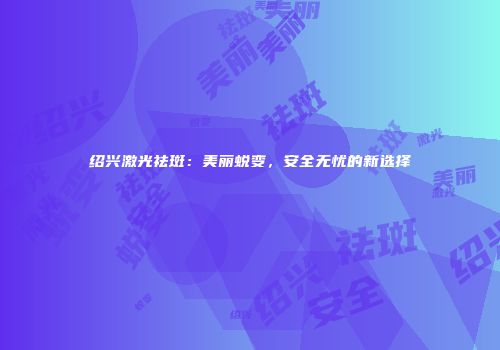 绍兴激光祛斑：美丽蜕变，安全无忧的新选择