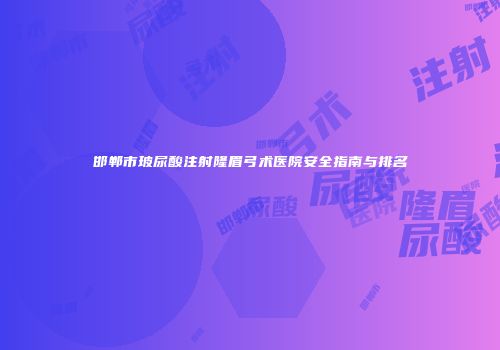 邯郸市玻尿酸注射隆眉弓术医院安全指南与排名