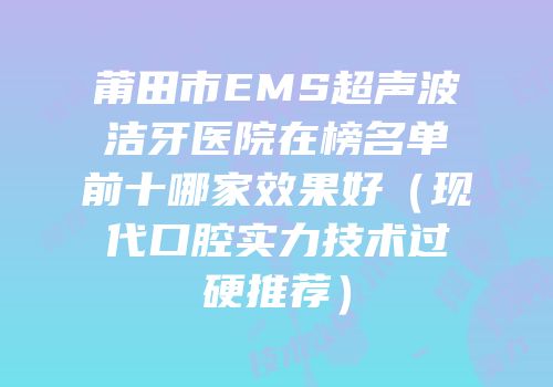 莆田市EMS超声波洁牙医院在榜名单前十哪家效果好（现代口腔实力技术过硬推荐）