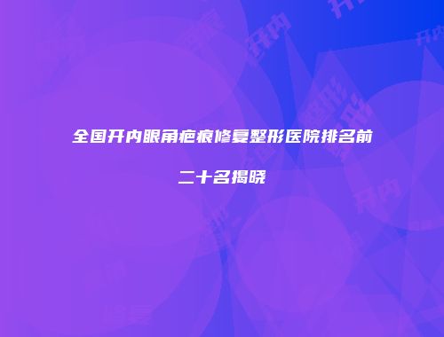 全国开内眼角疤痕修复整形医院排名前二十名揭晓