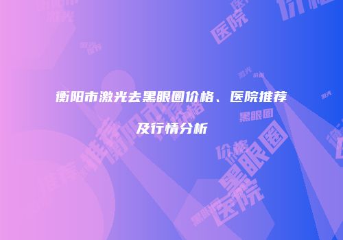 衡阳市激光去黑眼圈价格、医院推荐及行情分析