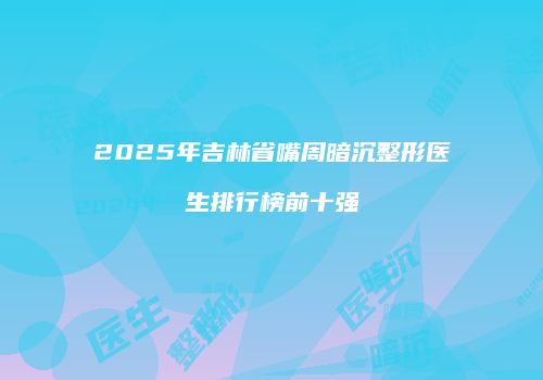 2025年吉林省嘴周暗沉整形医生排行榜前十强