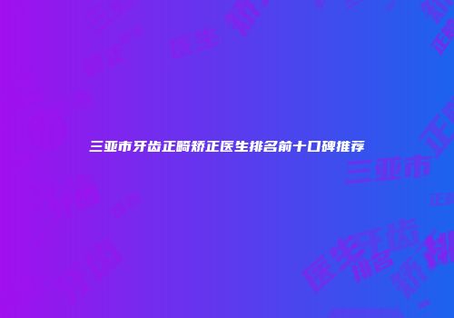 三亚市牙齿正畸矫正医生排名前十口碑推荐