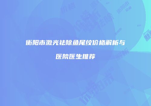 衡阳市激光祛除鱼尾纹价格解析与医院医生推荐
