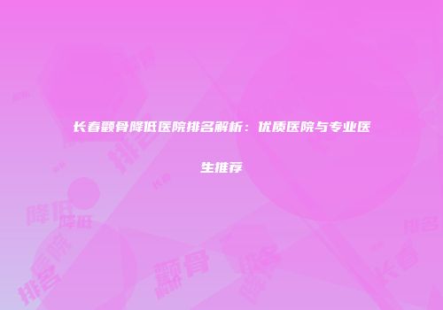 长春颧骨降低医院排名解析：优质医院与专业医生推荐