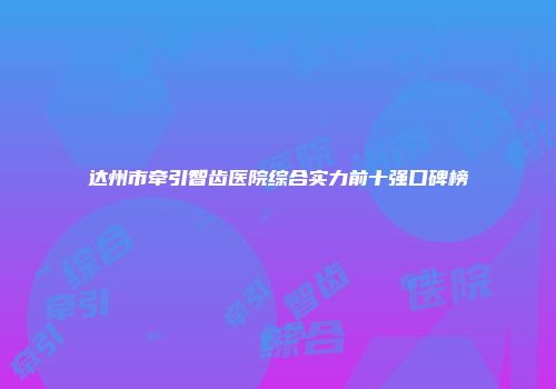 达州市牵引智齿医院综合实力前十强口碑榜