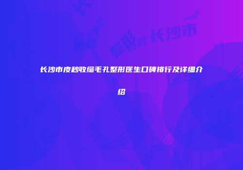 长沙市皮秒收缩毛孔整形医生口碑排行及详细介绍