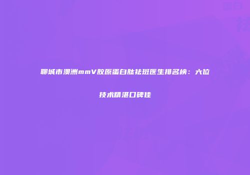 聊城市澳洲mmV胶原蛋白肽祛斑医生排名榜：六位技术精湛口碑佳