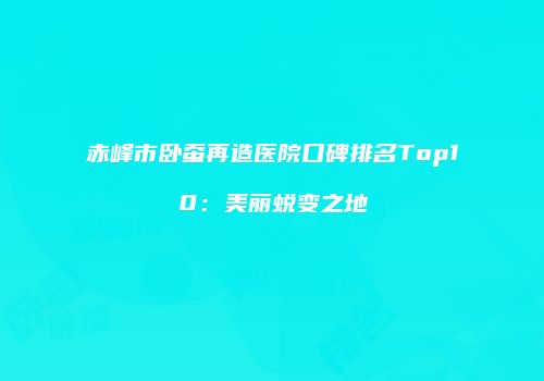 赤峰市卧蚕再造医院口碑排名Top10：美丽蜕变之地
