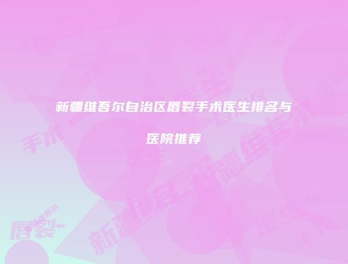新疆维吾尔自治区唇裂手术医生排名与医院推荐