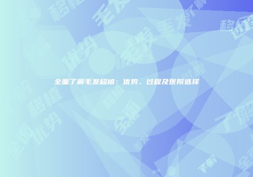 全面了解毛发移植：优势、过程及医院选择