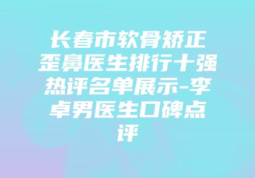 长春市软骨矫正歪鼻医生排行十强热评名单展示-李卓男医生口碑点评