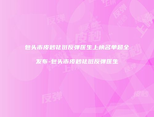 包头市皮秒祛斑反弹医生上榜名单超全发布-包头市皮秒祛斑反弹医生