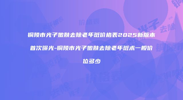 铜陵市光子嫩肤去除老年斑价格表2025新版本首次曝光-铜陵市光子嫩肤去除老年斑术一般价位多少