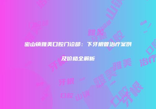 密山镇雅美口腔门诊部：下牙根管治疗案例及价格全解析