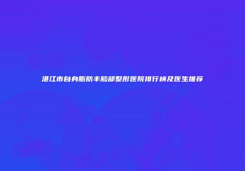 湛江市自身脂肪丰脸部整形医院排行榜及医生推荐