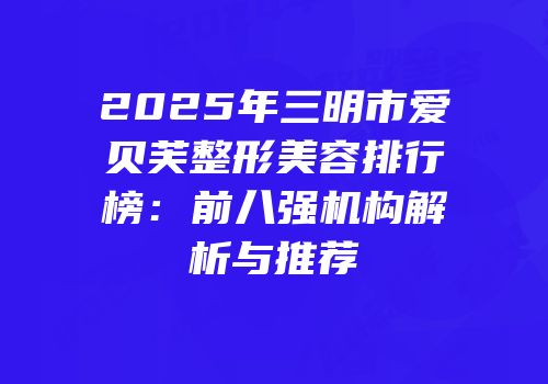 2025年三明市爱贝芙整形美容排行榜：前八强机构解析与推荐
