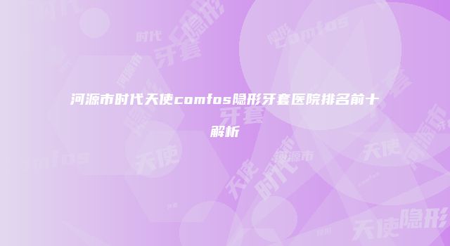 河源市时代天使comfos隐形牙套医院排名前十解析