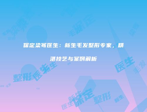 保定梁骞医生：新生毛发整形专家，精湛技艺与案例解析