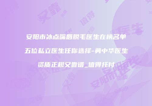 安阳市冰点嘴唇脱毛医生在榜名单五位私立医生任你选择-勇中华医生资质正规又靠谱_值得托付