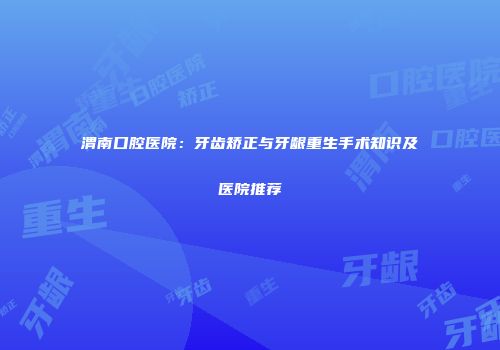 渭南口腔医院：牙齿矫正与牙龈重生手术知识及医院推荐