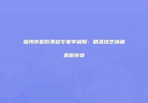福州市整形美容专家李晨阳：精湛技艺铸就美丽传奇