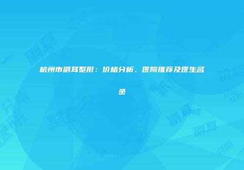 杭州市副耳整形：价格分析、医院推荐及医生名录