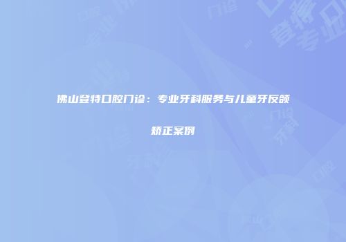 佛山登特口腔门诊：专业牙科服务与儿童牙反颌矫正案例