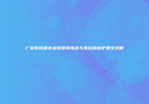 广安市斑道夫祛斑医院排名与美白肌肤护理全攻略