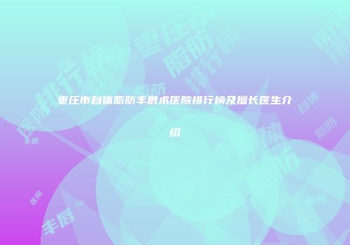 枣庄市自体脂肪丰唇术医院排行榜及擅长医生介绍