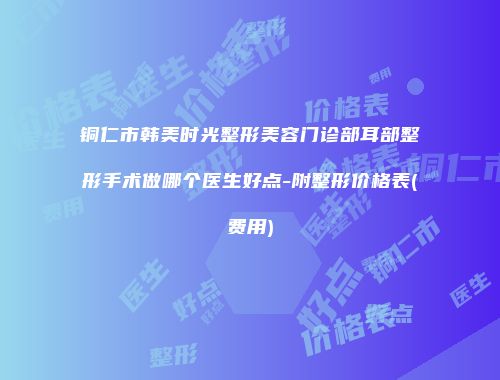 铜仁市韩美时光整形美容门诊部耳部整形手术做哪个医生好点-附整形价格表(费用)