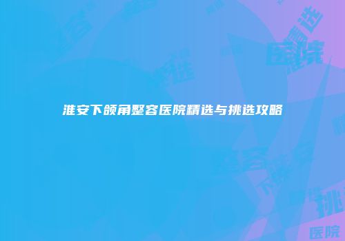 淮安下颌角整容医院精选与挑选攻略