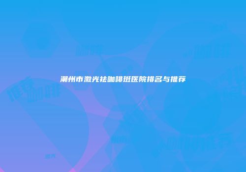 潮州市激光祛咖啡斑医院排名与推荐