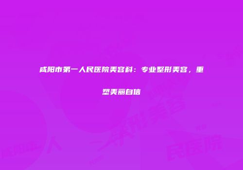 咸阳市第一人民医院美容科：专业整形美容，重塑美丽自信