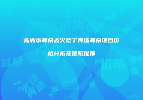 株洲市耳朵被火烧了再造耳朵项目价格分析及医院推荐