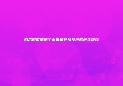 哈尔滨市丰唇手术价格行情及医院医生推荐