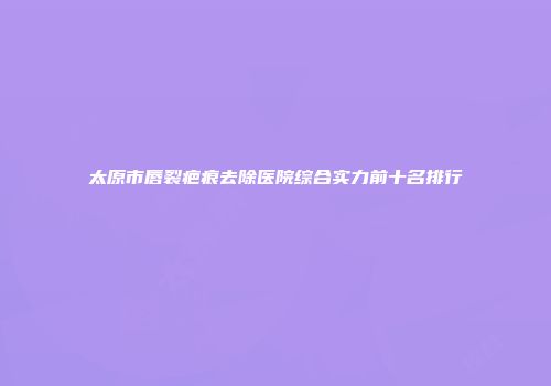 太原市唇裂疤痕去除医院综合实力前十名排行