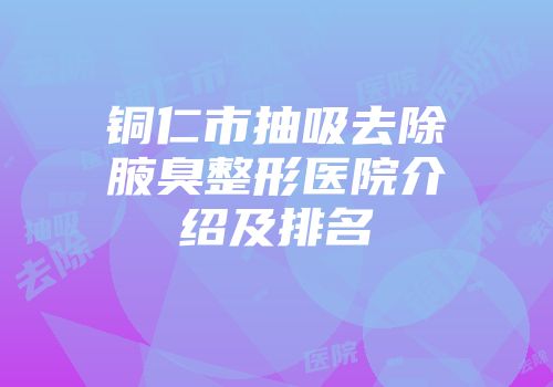 铜仁市抽吸去除腋臭整形医院介绍及排名