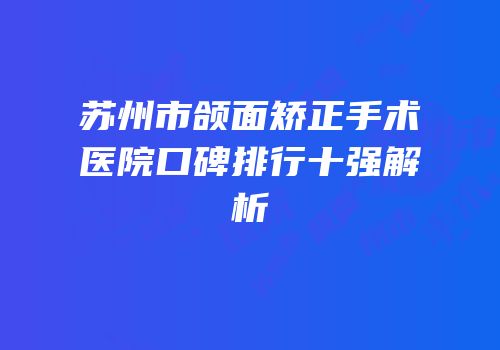 苏州市颌面矫正手术医院口碑排行十强解析