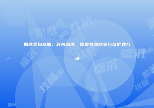 肌肤美白攻略：对抗暗沉，恢复光泽的全方位护理方法